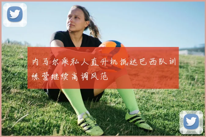内马尔乘私人直升机抵达巴西队训练营继续高调风范