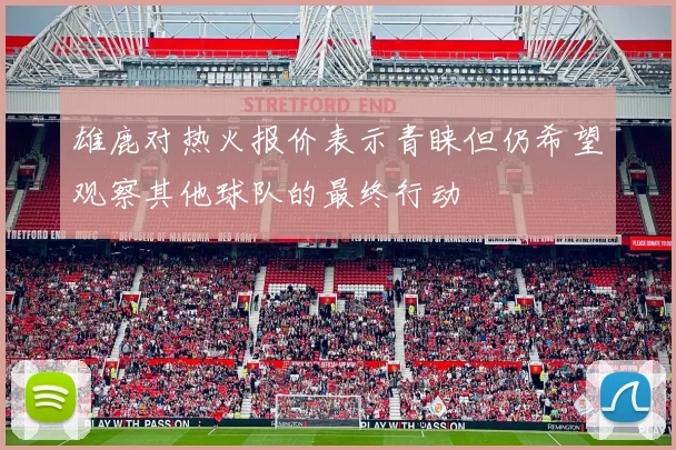 雄鹿对热火报价表示青睐但仍希望观察其他球队的最终行动