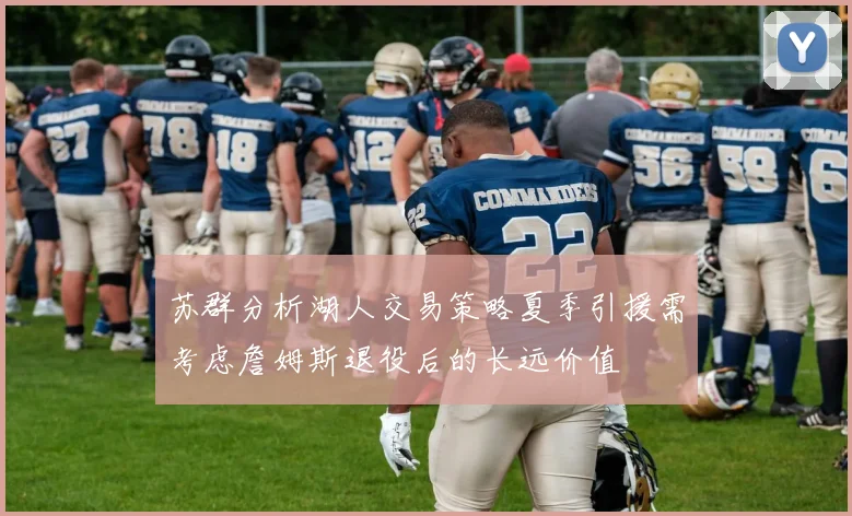 苏群分析湖人交易策略夏季引援需考虑詹姆斯退役后的长远价值