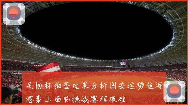 足协杯抽签结果分析国安运势佳海港泰山面临挑战赛程艰难