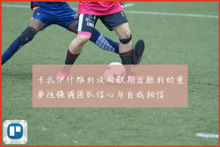卡扎伊什维利谈间歇期后胜利的重要性强调团队信心与自我相信