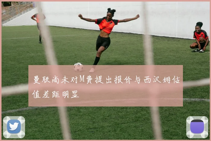 曼联尚未对M费提出报价与西汉姆估值差距明显