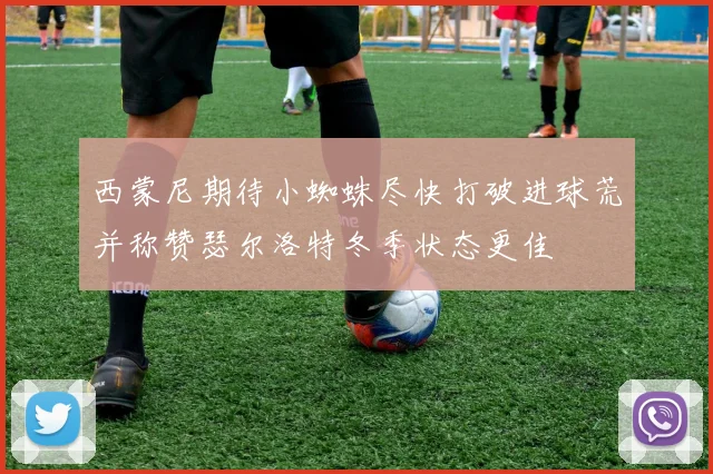 西蒙尼期待小蜘蛛尽快打破进球荒并称赞瑟尔洛特冬季状态更佳