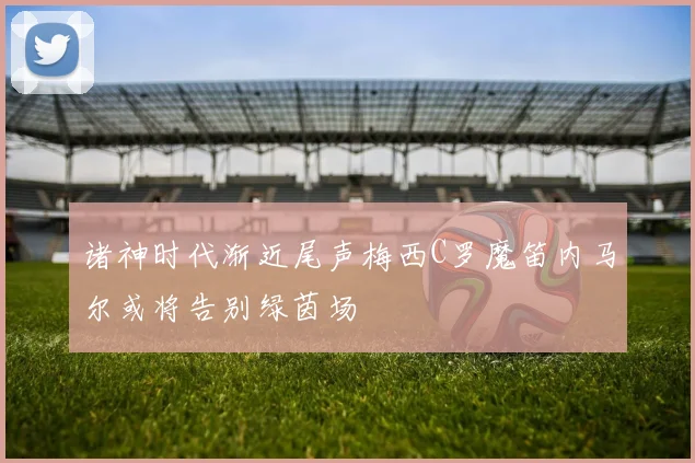 诸神时代渐近尾声梅西C罗魔笛内马尔或将告别绿茵场