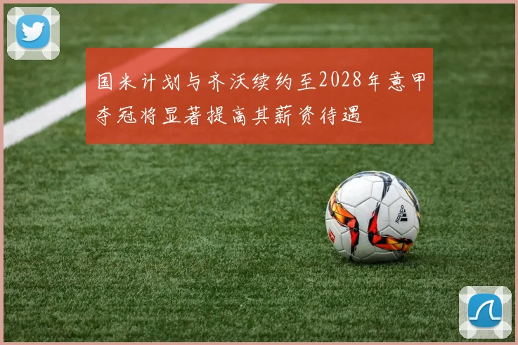 国米计划与齐沃续约至2028年意甲夺冠将显著提高其薪资待遇