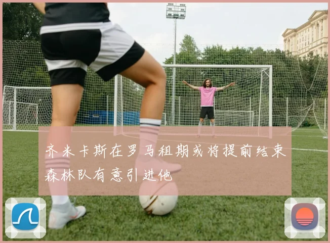 齐米卡斯在罗马租期或将提前结束森林队有意引进他
