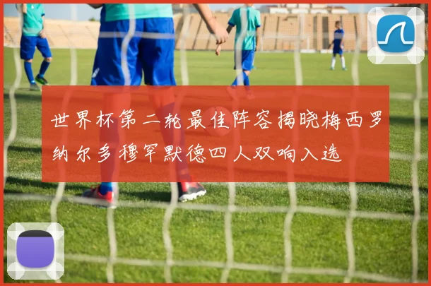 世界杯第二轮最佳阵容揭晓梅西罗纳尔多穆罕默德四人双响入选