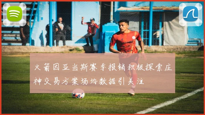 火箭因亚当斯赛季报销积极探索庄神交易方案场均数据引关注