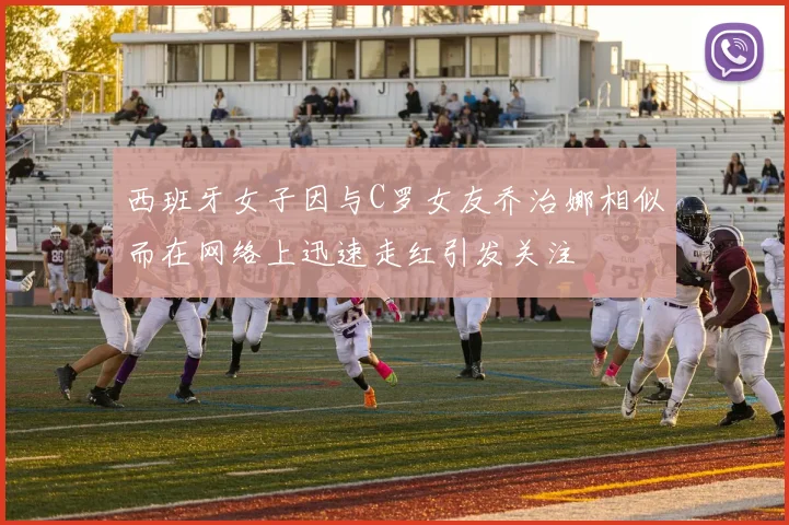西班牙女子因与C罗女友乔治娜相似而在网络上迅速走红引发关注
