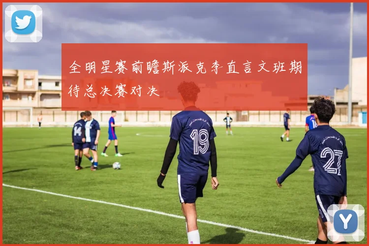 全明星赛前瞻斯派克李直言文班期待总决赛对决