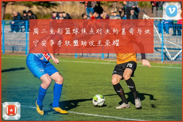 周二竞彩篮球焦点对决约基奇与坎宁安争夺联盟助攻王荣耀