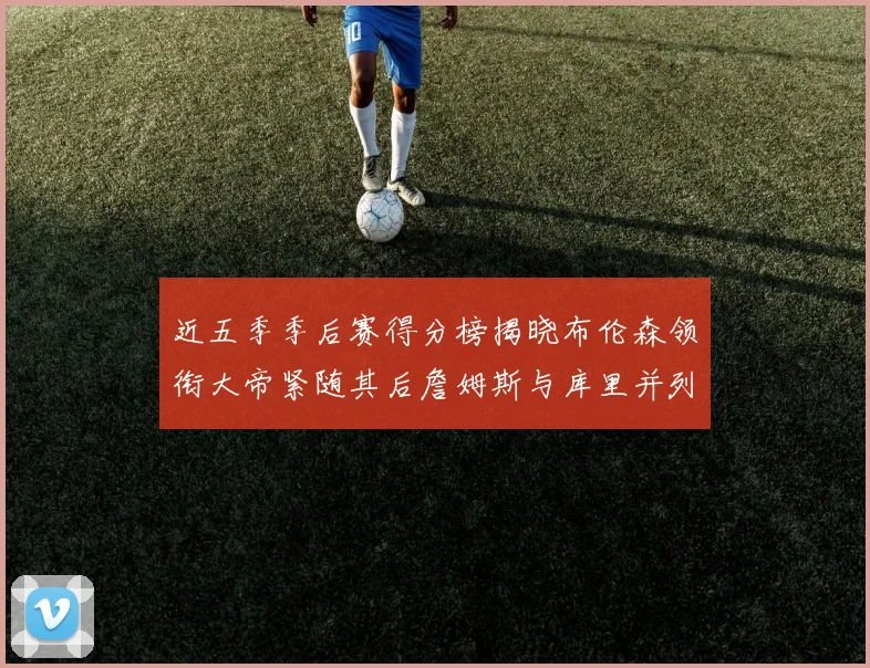 近五季季后赛得分榜揭晓布伦森领衔大帝紧随其后詹姆斯与库里并列第四
