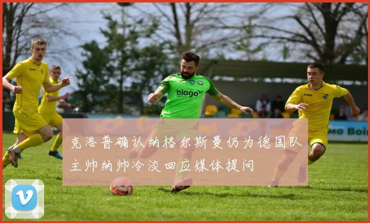 克洛普确认纳格尔斯曼仍为德国队主帅纳帅冷淡回应媒体提问