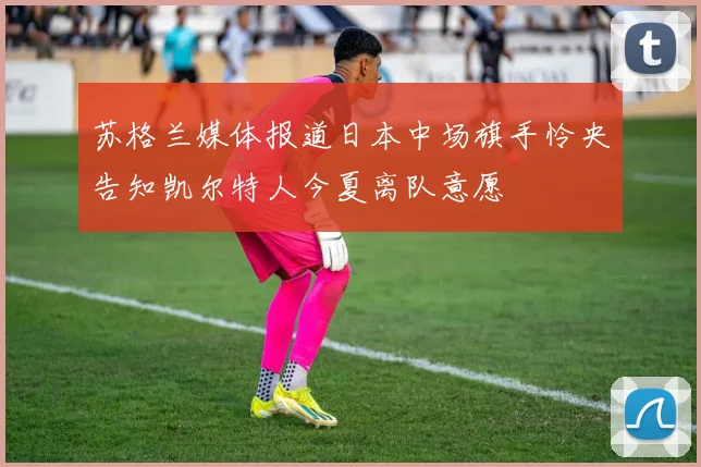 苏格兰媒体报道日本中场旗手怜央告知凯尔特人今夏离队意愿